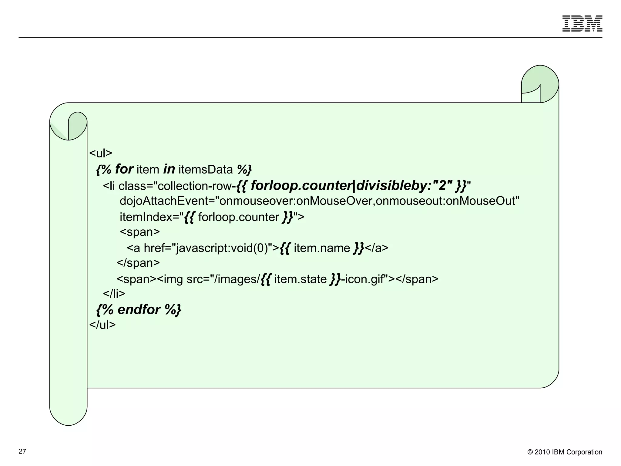 <ul> {%   for  item  in  itemsData  %} <li class=&quot;collection-row- {{ forloop.counter|divisibleby:&quot;2&quot;   }} &quot; dojoAttachEvent=&quot;onmouseover:onMouseOver,onmouseout:onMouseOut&quot; itemIndex=&quot; {{  forloop.counter  }} &quot;> <span> <a href=&quot;javascript:void(0)&quot;> {{  item.name  }} </a> </span> <span><img src=&quot;/images/ {{  item.state  }} -icon.gif&quot;></span> </li> {% endfor %} </ul> 