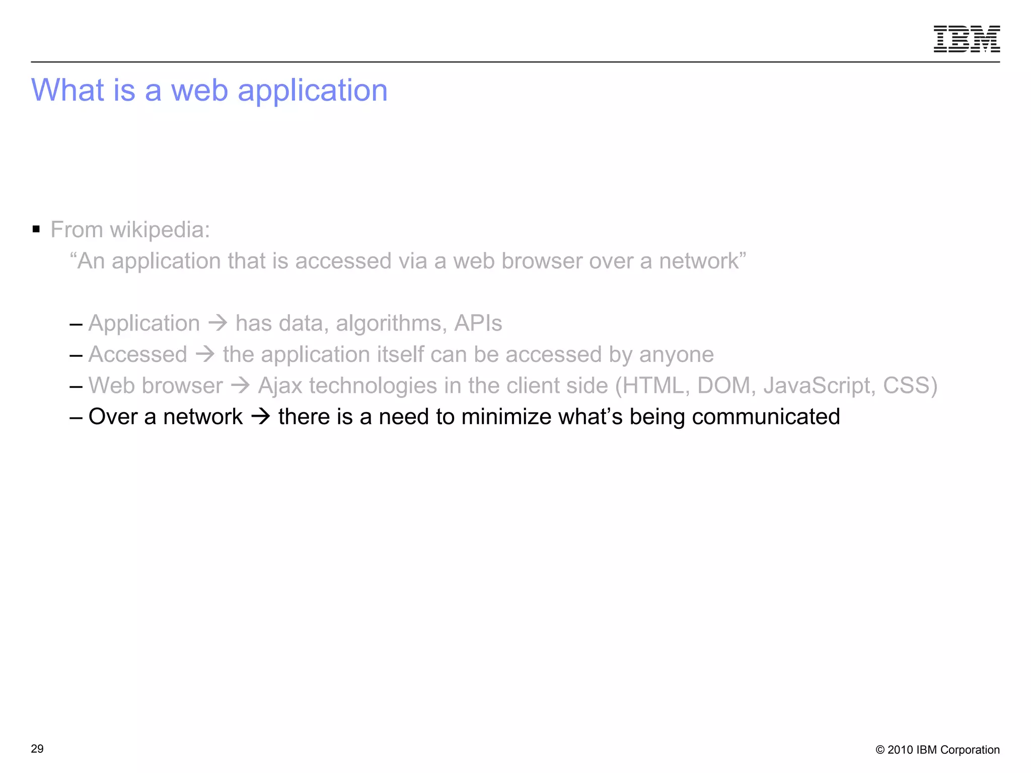 What is a web application From wikipedia: “ An application that is accessed via a web browser over a network” Application    has data, algorithms, APIs Accessed    the application itself can be accessed by anyone   Web browser    Ajax technologies in the client side (HTML, DOM, JavaScript, CSS) Over a network    there is a need to minimize what’s being communicated 