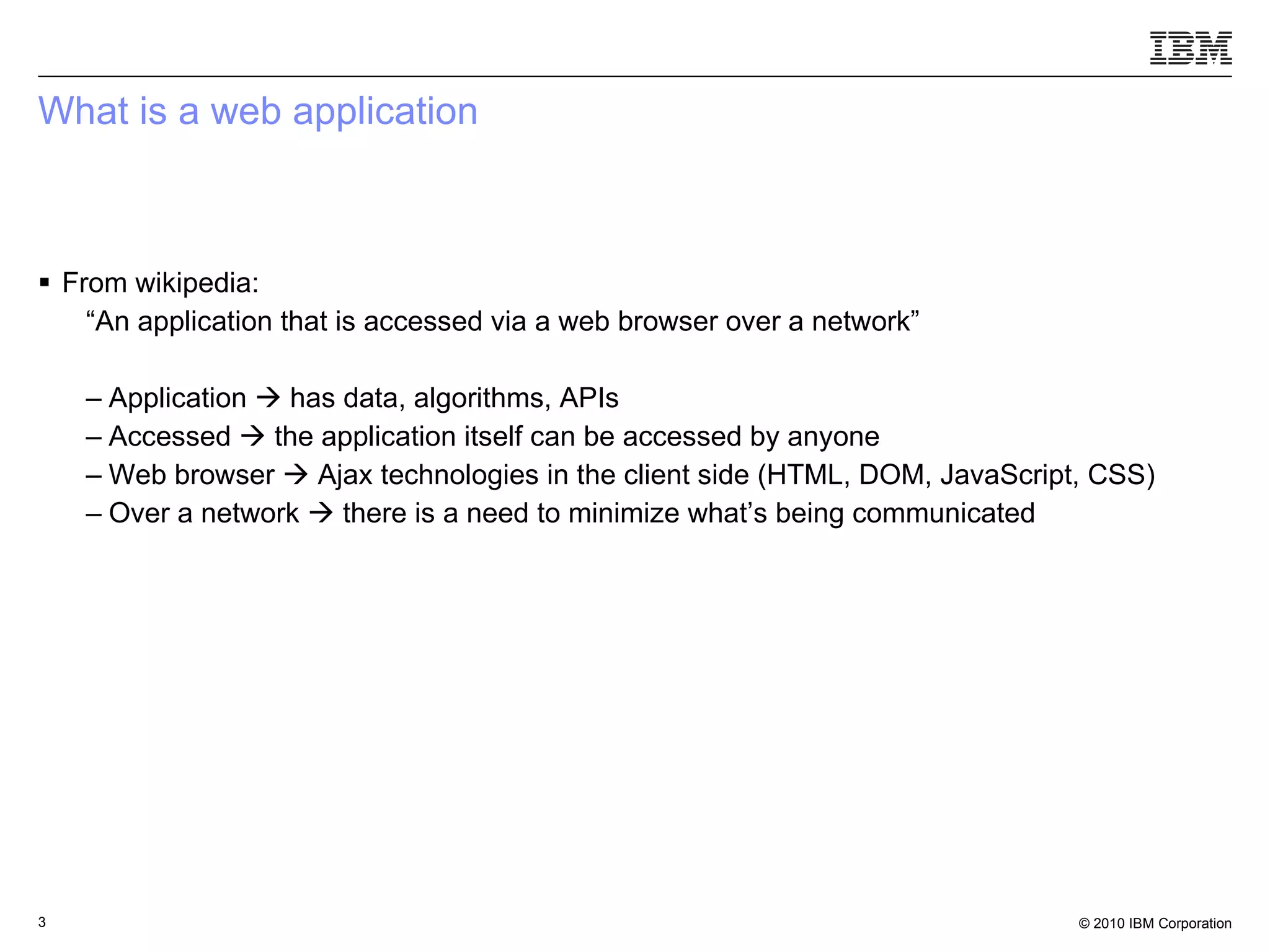 What is a web application From wikipedia: “ An application that is accessed via a web browser over a network” Application    has data, algorithms, APIs Accessed    the application itself can be accessed by anyone  Web browser    Ajax technologies in the client side (HTML, DOM, JavaScript, CSS) Over a network    there is a need to minimize what’s being communicated 