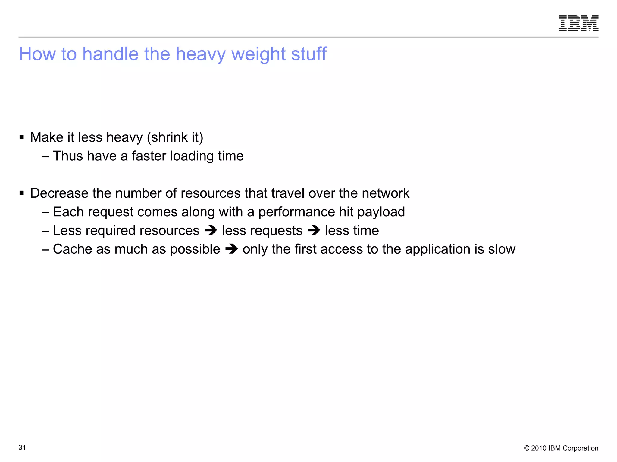 How to handle the heavy weight stuff Make it less heavy (shrink it) Thus have a faster loading time Decrease the number of resources that travel over the network Each request comes along with a performance hit payload Less required resources    less requests    less time Cache as much as possible    only the first access to the application is slow 