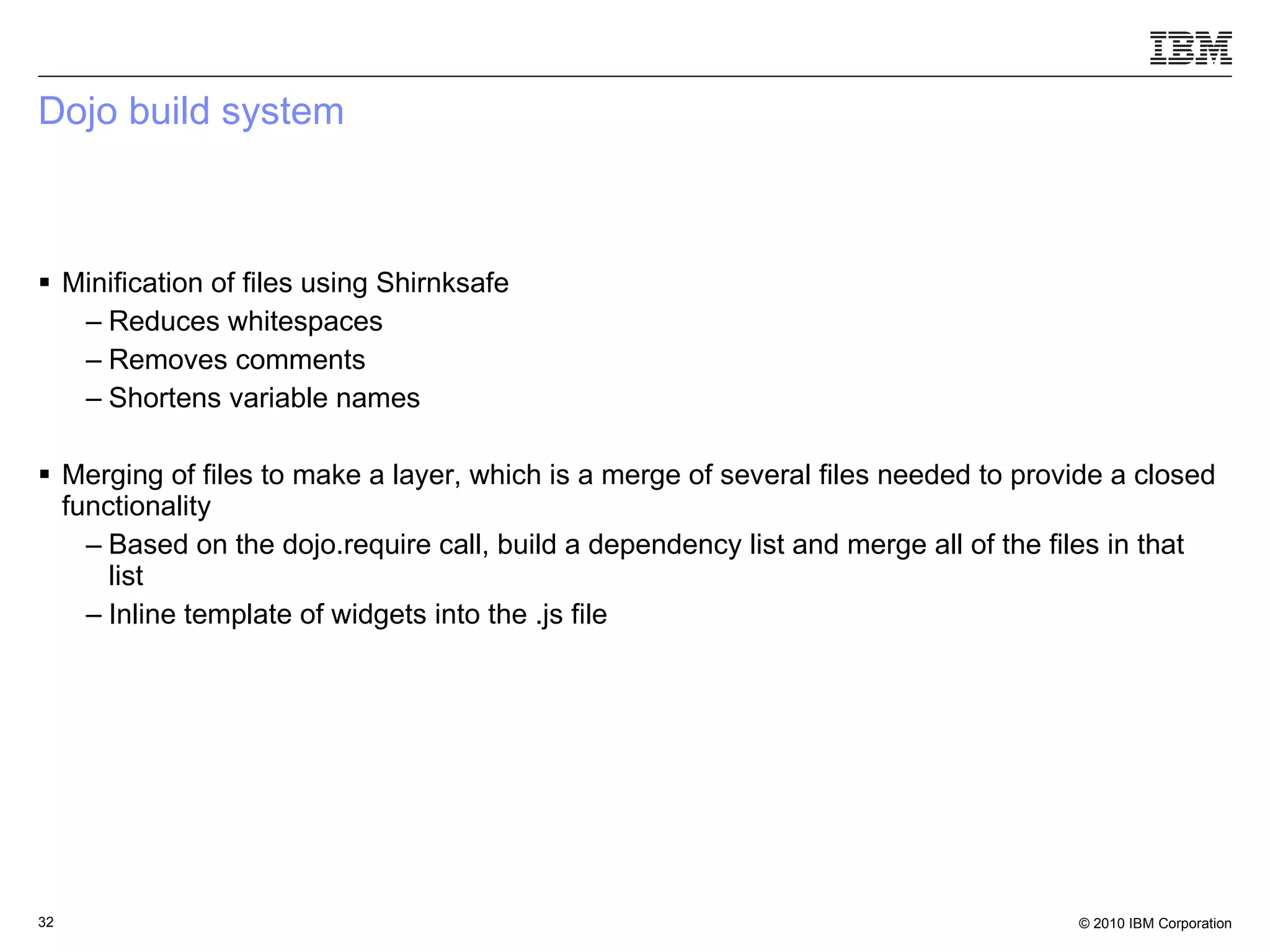 Dojo build system Minification of files using Shirnksafe Reduces whitespaces Removes comments Shortens variable names Merging of files to make a layer, which is a merge of several files needed to provide a closed functionality Based on the dojo.require call, build a dependency list and merge all of the files in that list Inline template of widgets into the .js file  