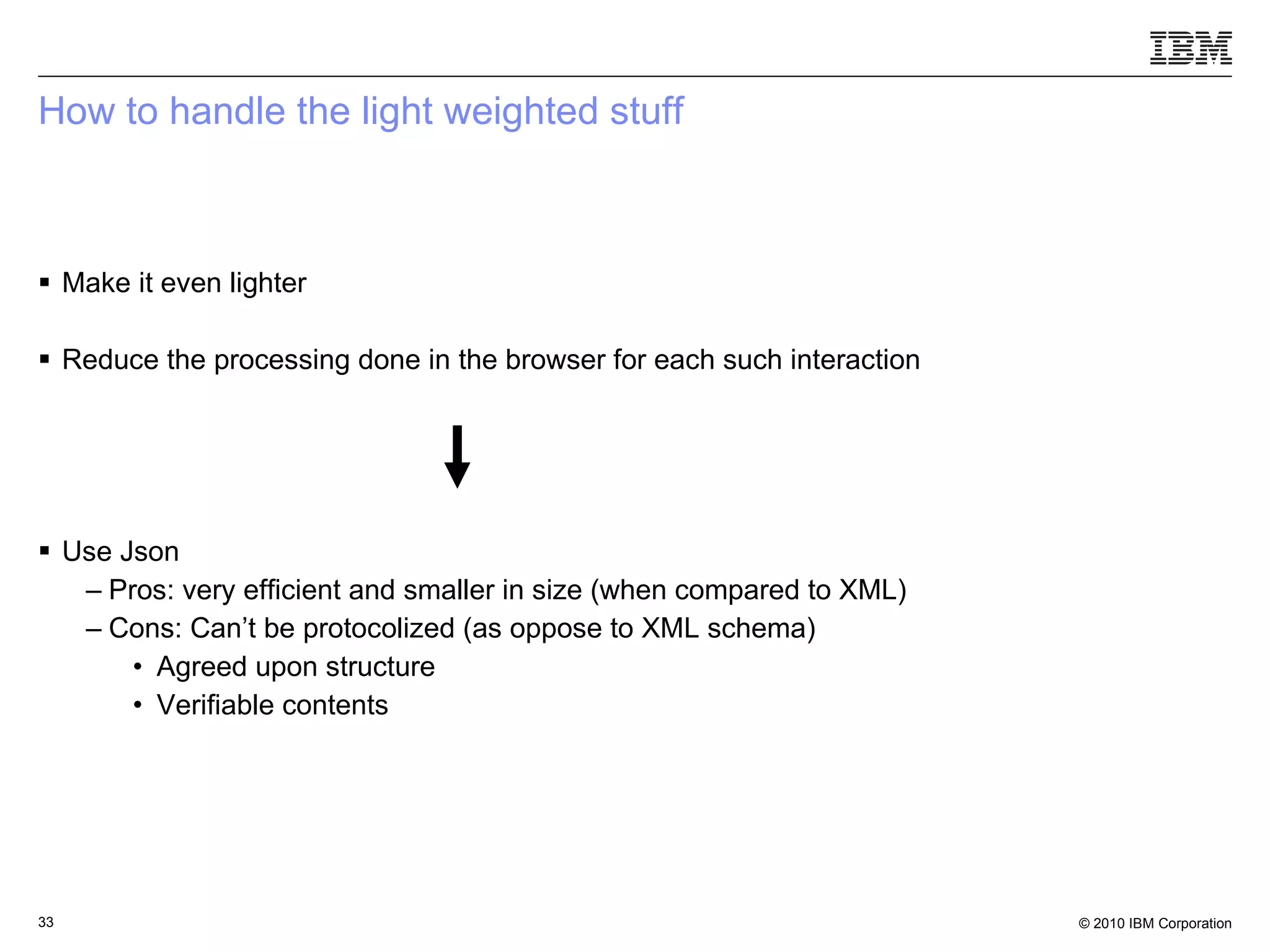 How to handle the light weighted stuff Make it even lighter Reduce the processing done in the browser for each such interaction Use Json Pros: very efficient and smaller in size (when compared to XML) Cons: Can’t be protocolized (as oppose to XML schema) Agreed upon structure Verifiable contents 