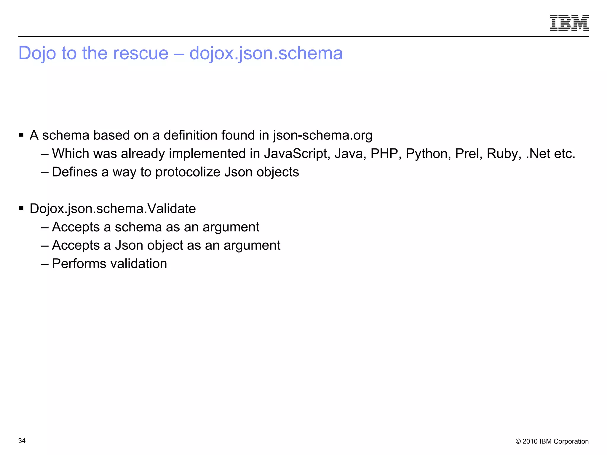 Dojo to the rescue – dojox.json.schema A schema based on a definition found in json-schema.org Which was already implemented in JavaScript, Java, PHP, Python, Prel, Ruby, .Net etc.  Defines a way to protocolize Json objects Dojox.json.schema.Validate Accepts a schema as an argument Accepts a Json object as an argument Performs validation 
