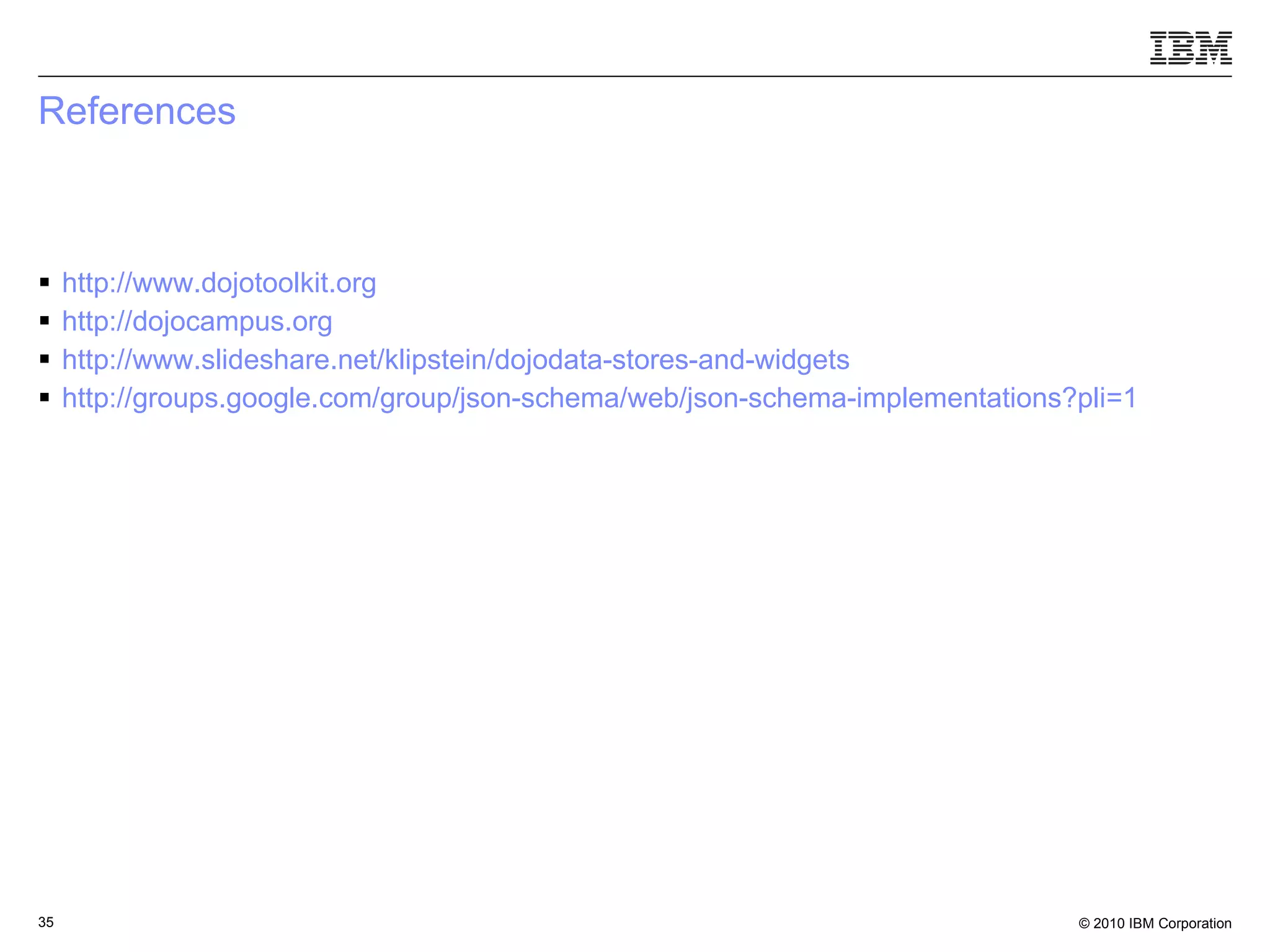 References http://www.dojotoolkit.org http://dojocampus.org http://www.slideshare.net/klipstein/dojodata-stores-and-widgets http://groups.google.com/group/json-schema/web/json-schema-implementations?pli =1   