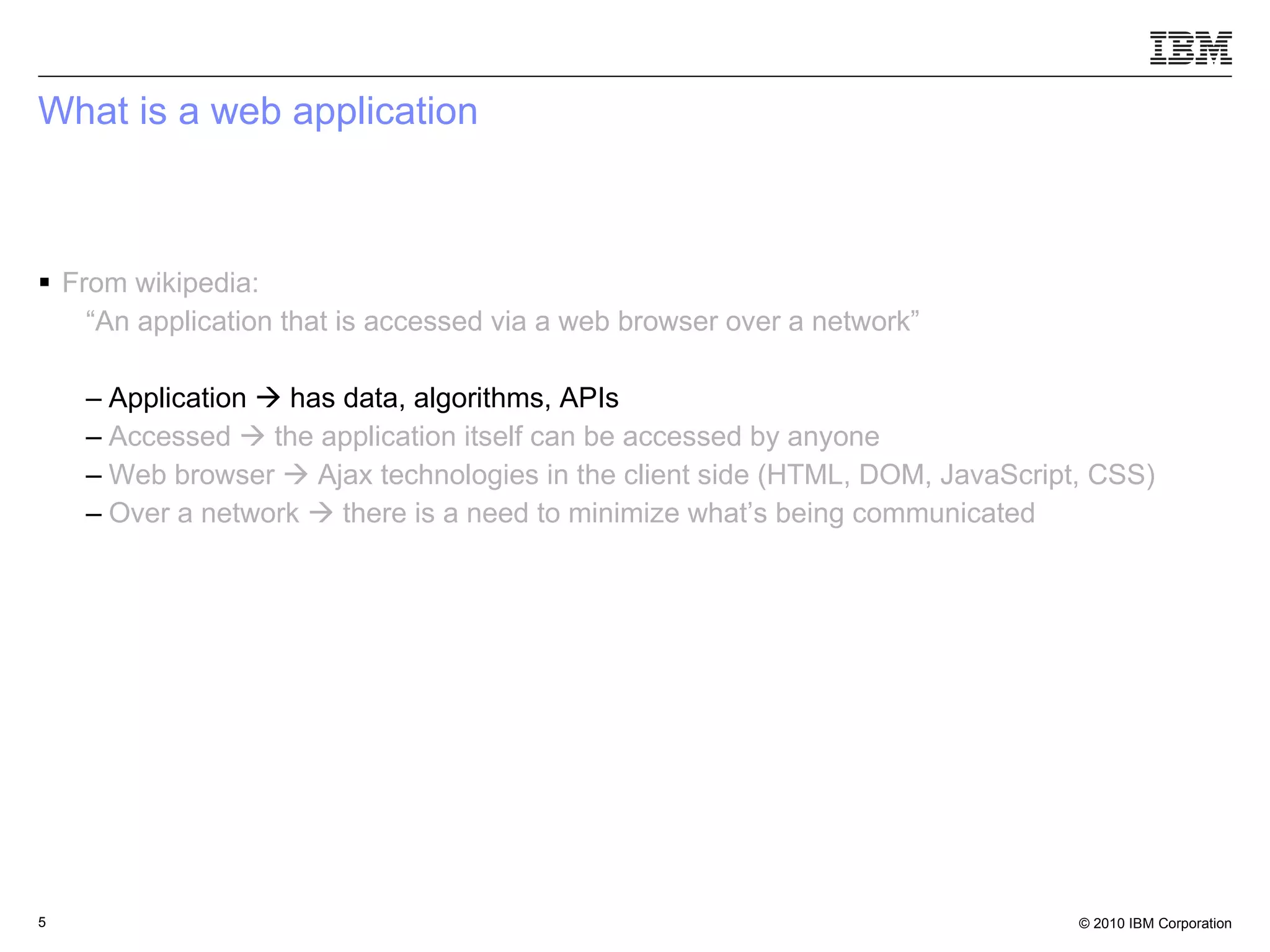 What is a web application From wikipedia: “ An application that is accessed via a web browser over a network” Application    has data, algorithms, APIs Accessed    the application itself can be accessed by anyone   Web browser    Ajax technologies in the client side (HTML, DOM, JavaScript, CSS) Over a network    there is a need to minimize what’s being communicated 