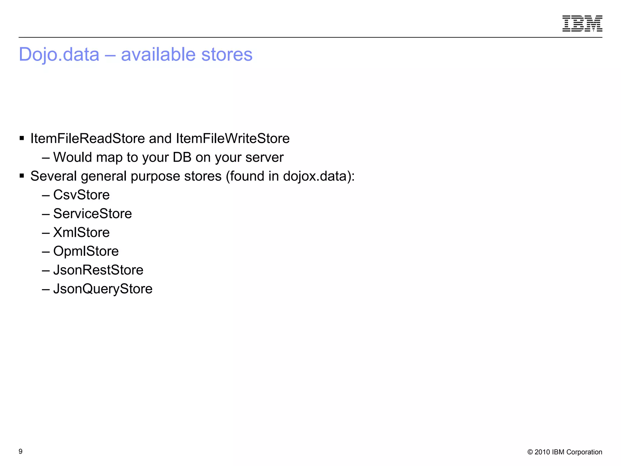 Dojo.data – available stores  ItemFileReadStore and ItemFileWriteStore Would map to your DB on your server Several general purpose stores (found in dojox.data): CsvStore ServiceStore XmlStore OpmlStore JsonRestStore JsonQueryStore 