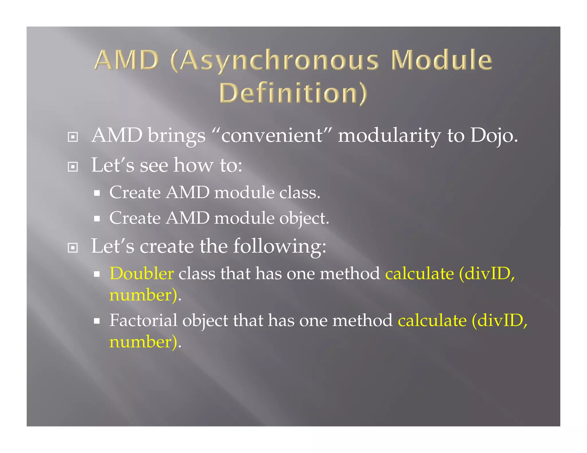 


AMD brings “convenient” modularity to Dojo.
Let’s see how to:





Create AMD module class.
Create AMD module object.

Let’s create the following:



Doubler class that has one method calculate (divID,
number).
Factorial object that has one method calculate (divID,
number).

 