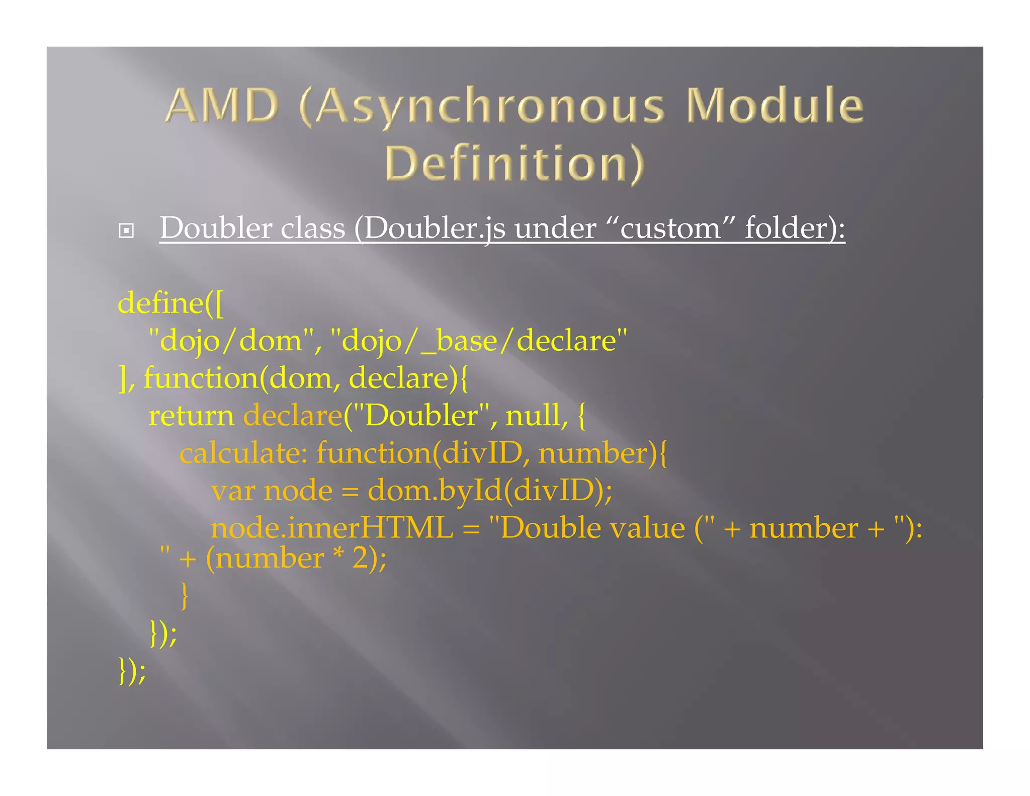 

Doubler class (Doubler.js under “custom” folder):

define([
"dojo/dom", "dojo/_base/declare"
], function(dom, declare){
return declare("Doubler", null, {
calculate: function(divID, number){
var node = dom.byId(divID);
node.innerHTML = "Double value (" + number + "):
" + (number * 2);
}
});
});

 