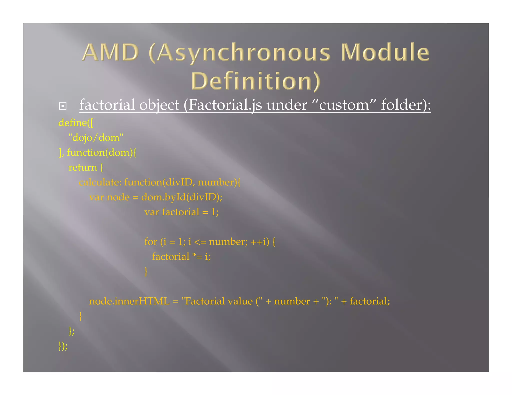 factorial object (Factorial.js under “custom” folder):



define([
"dojo/dom"
], function(dom){
return {
calculate: function(divID, number){
var node = dom.byId(divID);
var factorial = 1;
for (i = 1; i <= number; ++i) {
factorial *= i;
}

node.innerHTML = "Factorial value (" + number + "): " + factorial;
}
};
});

 
