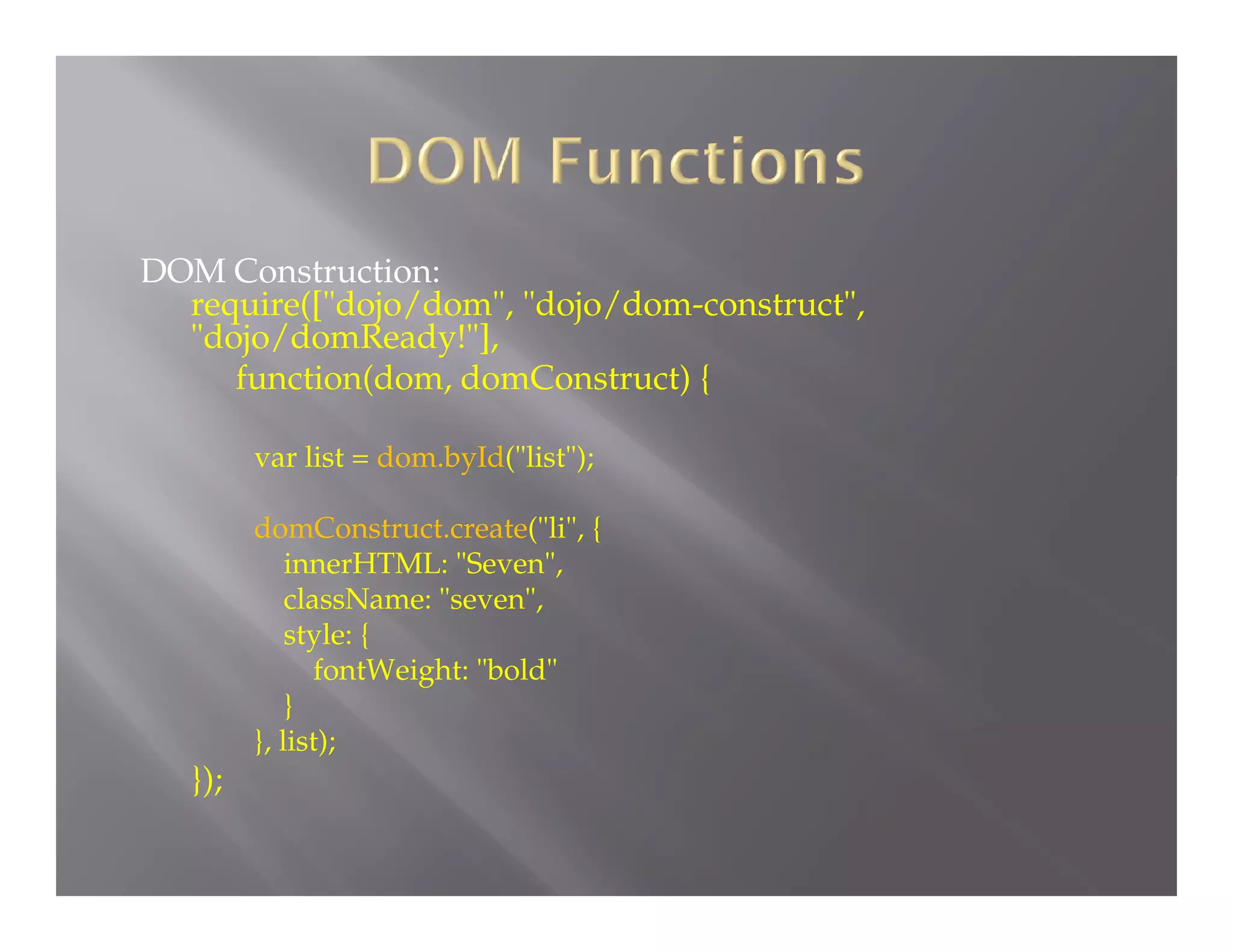 DOM Construction:
require(["dojo/dom", "dojo/dom-construct",
"dojo/domReady!"],
function(dom, domConstruct) {
var list = dom.byId("list");

domConstruct.create("li", {
innerHTML: "Seven",
className: "seven",
style: {
fontWeight: "bold"
}
}, list);

});

 