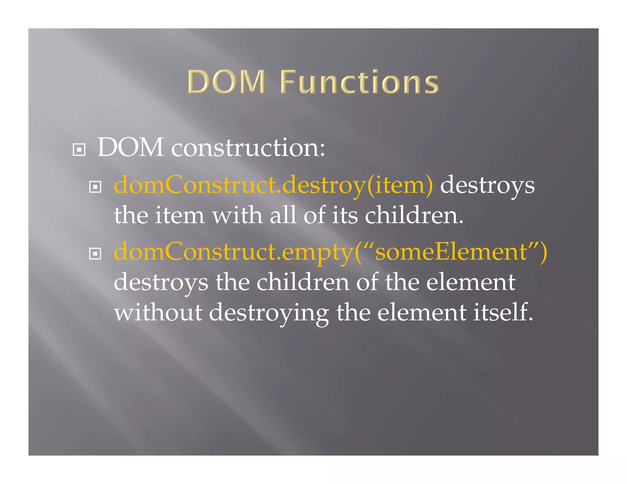 

DOM destruction:




domConstruct.destroy(item) destroys
the item with all of its children.
domConstruct.empty(“someElement”)
destroys the children of the element
without destroying the element itself.

 
