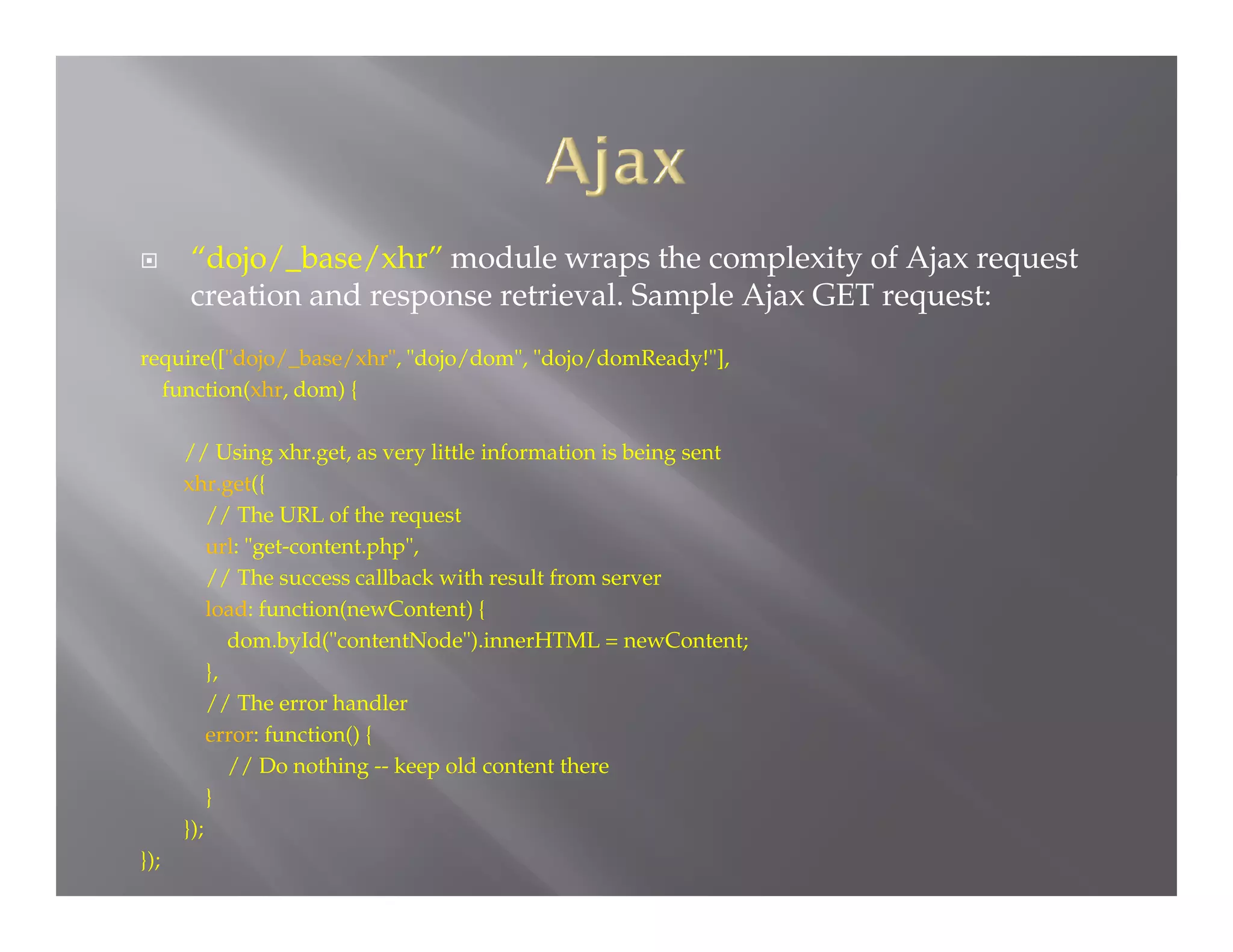 

“dojo/_base/xhr” module wraps the complexity of Ajax request
creation and response retrieval. Sample Ajax GET request:

require(["dojo/_base/xhr", "dojo/dom", "dojo/domReady!"],
function(xhr, dom) {
// Using xhr.get, as very little information is being sent
xhr.get({
// The URL of the request
url: "get-content.php",
// The success callback with result from server
load: function(newContent) {
dom.byId("contentNode").innerHTML = newContent;
},
// The error handler
error: function() {
// Do nothing -- keep old content there
}
});
});

 