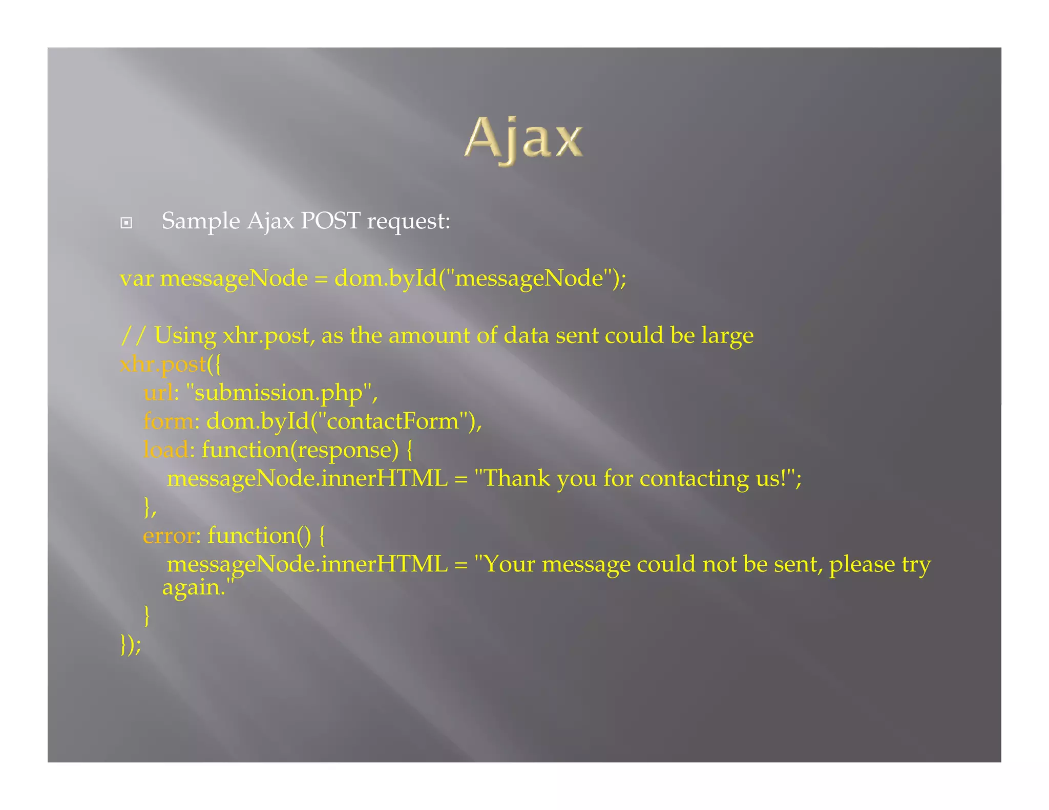 

Sample Ajax POST request:

var messageNode = dom.byId("messageNode");
// Using xhr.post, as the amount of data sent could be large
xhr.post({
url: "submission.php",
form: dom.byId("contactForm"),
load: function(response) {
messageNode.innerHTML = "Thank you for contacting us!";
},
error: function() {
messageNode.innerHTML = "Your message could not be sent, please try
again."
}
});

 
