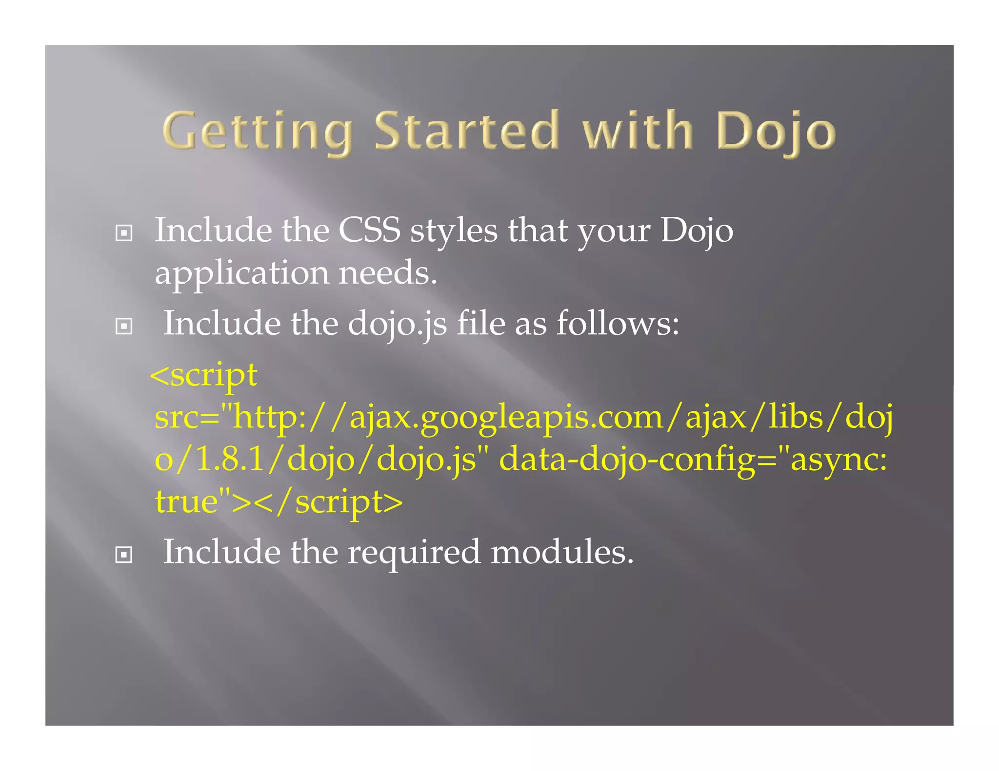 





Include the CSS styles that your Dojo
application needs.
Include the dojo.js file as follows:
<script
src="http://ajax.googleapis.com/ajax/libs/doj
o/1.8.1/dojo/dojo.js" data-dojo-config="async:
true"></script>
Include the required modules.

 