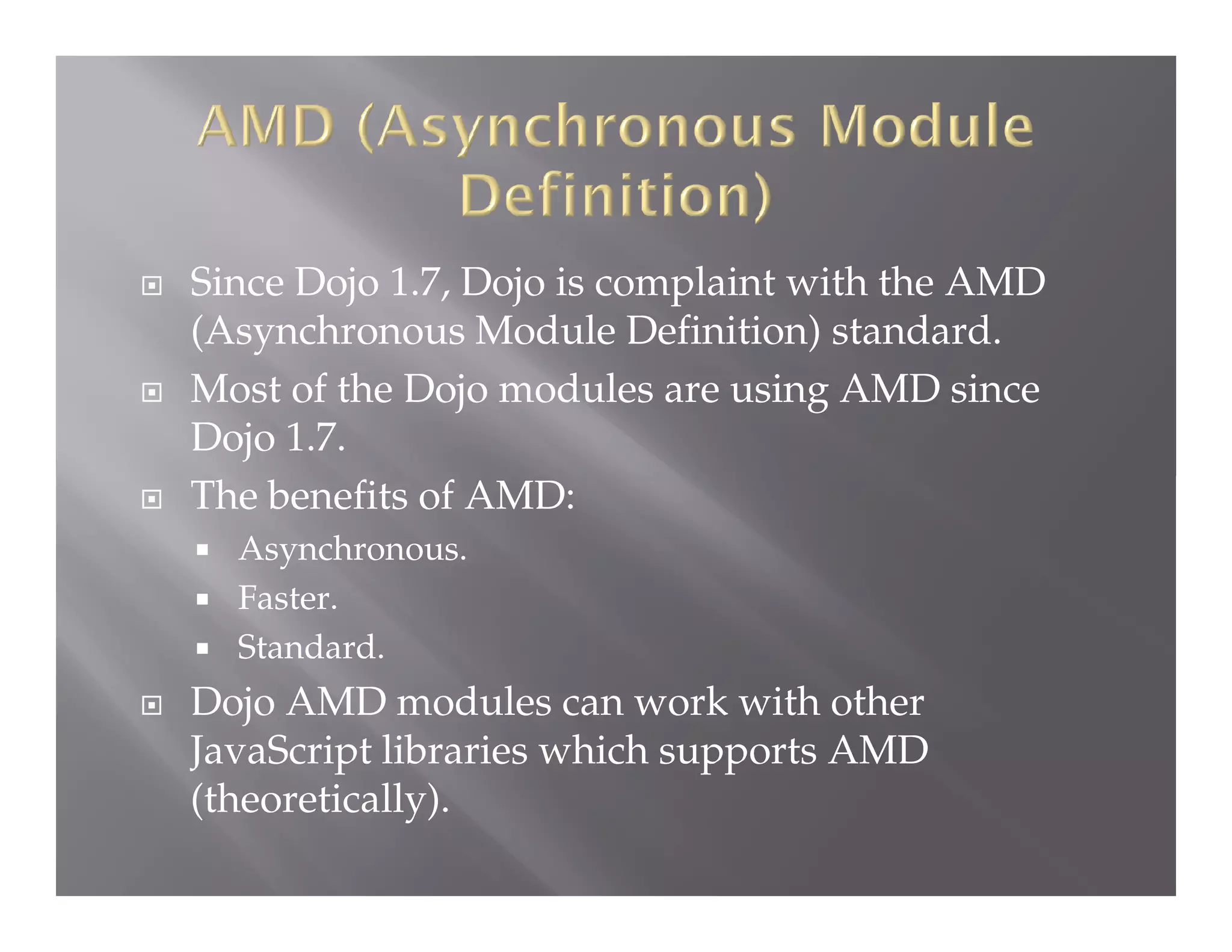 





Since Dojo 1.7, Dojo is complaint with the AMD
(Asynchronous Module Definition) standard.
Most of the Dojo modules are using AMD since
Dojo 1.7.
The benefits of AMD:
Asynchronous.
 Faster.
 Standard.




Dojo AMD modules can work with other
JavaScript libraries which supports AMD
(theoretically).

 
