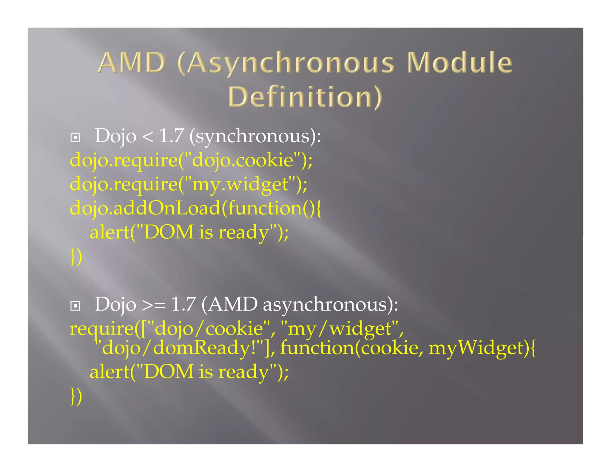 Dojo < 1.7 (synchronous):
dojo.require("dojo.cookie");
dojo.require("my.widget");
dojo.addOnLoad(function(){
alert("DOM is ready");
})


Dojo >= 1.7 (AMD asynchronous):
require(["dojo/cookie", "my/widget",
"dojo/domReady!"], function(cookie, myWidget){
alert("DOM is ready");
})


 