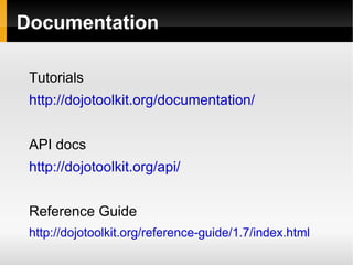 Documentation

 Tutorials
 http://dojotoolkit.org/documentation/


 API docs
 http://dojotoolkit.org/api/


 Reference Guide
 http://dojotoolkit.org/reference-guide/1.7/index.html
 