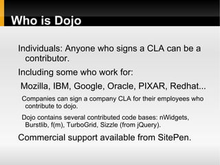 Who is Dojo

 Individuals: Anyone who signs a CLA can be a
   contributor.
 Including some who work for:
 Mozilla, IBM, Google, Oracle, PIXAR, Redhat...
 Companies can sign a company CLA for their employees who
  contribute to dojo.
 Dojo contains several contributed code bases: nWidgets,
  Burstlib, f(m), TurboGrid, Sizzle (from jQuery).

 Commercial support available from SitePen.
 
