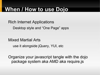 When / How to use Dojo

 Rich Internet Applications
   Desktop style and “One Page” apps


 Mixed Martial Arts
   use it alongside jQuery, YUI, etc


 Organize your javascript tangle with the dojo
  package system aka AMD aka require.js
 