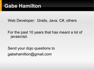 Gabe Hamilton

 Web Developer: Grails, Java, C#, others


 For the past 10 years that has meant a lot of
  javascript.


 Send your dojo questions to
 gabehamilton@gmail.com
 