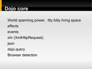 Dojo core

 World spanning power. Itty bitty living space
 effects
 events
 xhr (XmlHttpRequest)
 json
 dojo.query
 Browser detection
 