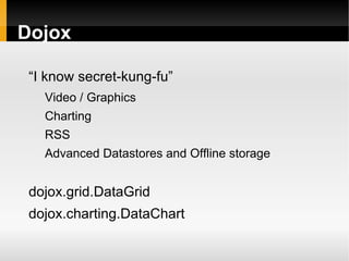 Dojox

 “I know secret-kung-fu”
   Video / Graphics
   Charting
   RSS
   Advanced Datastores and Offline storage


 dojox.grid.DataGrid
 dojox.charting.DataChart
 