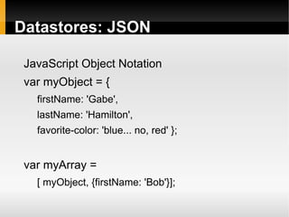 Datastores: JSON

 JavaScript Object Notation
 var myObject = {
   firstName: 'Gabe',
   lastName: 'Hamilton',
   favorite-color: 'blue... no, red' };


 var myArray =
   [ myObject, {firstName: 'Bob'}];
 