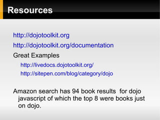 Resources

 http://dojotoolkit.org
 http://dojotoolkit.org/documentation
 Great Examples
   http://livedocs.dojotoolkit.org/
   http://sitepen.com/blog/category/dojo


 Amazon search has 94 book results for dojo
  javascript of which the top 8 were books just
  on dojo.
 