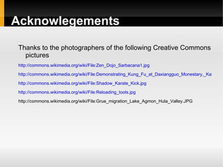 Acknowlegements

Thanks to the photographers of the following Creative Commons
  pictures
http://commons.wikimedia.org/wiki/File:Zen_Dojo_Sarbacana1.jpg
http://commons.wikimedia.org/wiki/File:Demonstrating_Kung_Fu_at_Daxiangguo_Monestary,_Kaifeng,_

http://commons.wikimedia.org/wiki/File:Shadow_Karate_Kick.jpg
http://commons.wikimedia.org/wiki/File:Reloading_tools.jpg

http://commons.wikimedia.org/wiki/File:Grue_migration_Lake_Agmon_Hula_Valley.JPG
 