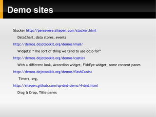 Demo sites

 Stocker http://persevere.sitepen.com/stocker.html
   DataChart, data stores, events
 http://demos.dojotoolkit.org/demos/mail/
   Widgets: “The sort of thing we tend to use dojo for”
 http://demos.dojotoolkit.org/demos/castle/
   With a different look, Accordion widget, FishEye widget, some content panes
 http://demos.dojotoolkit.org/demos/flashCards/
    Timers, svg,
 http://sitepen.github.com/sp-dnd-demo/4-dnd.html
   Drag & Drop, Title panes
 
