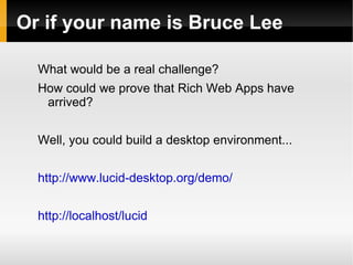 Or if your name is Bruce Lee

  What would be a real challenge?
  How could we prove that Rich Web Apps have
   arrived?


  Well, you could build a desktop environment...


  http://www.lucid-desktop.org/demo/


  http://localhost/lucid
 