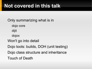 Not covered in this talk

 Only summarizing what is in
   dojo core
   dijit
   dojox
 Won't go into detail
 Dojo tools: builds, DOH (unit testing)
 Dojo class structure and inheritance
 Touch of Death
 