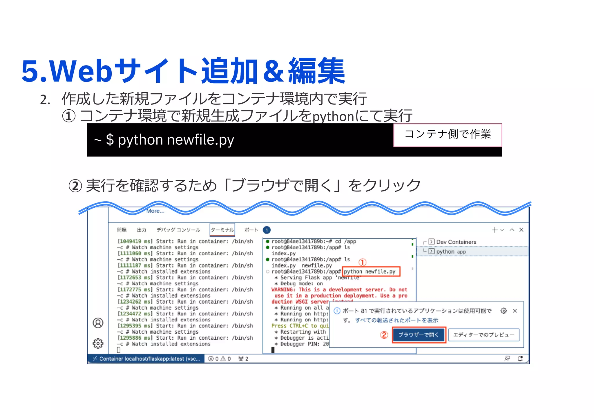 5.Webサイト追加＆編集
2. 作成した新規ファイルをコンテナ環境内で実⾏
① コンテナ環境で新規⽣成ファイルをpythonにて実⾏
② 実⾏を確認するため「ブラウザで開く」をクリック
~ $ python newfile.py コンテナ側で作業
 