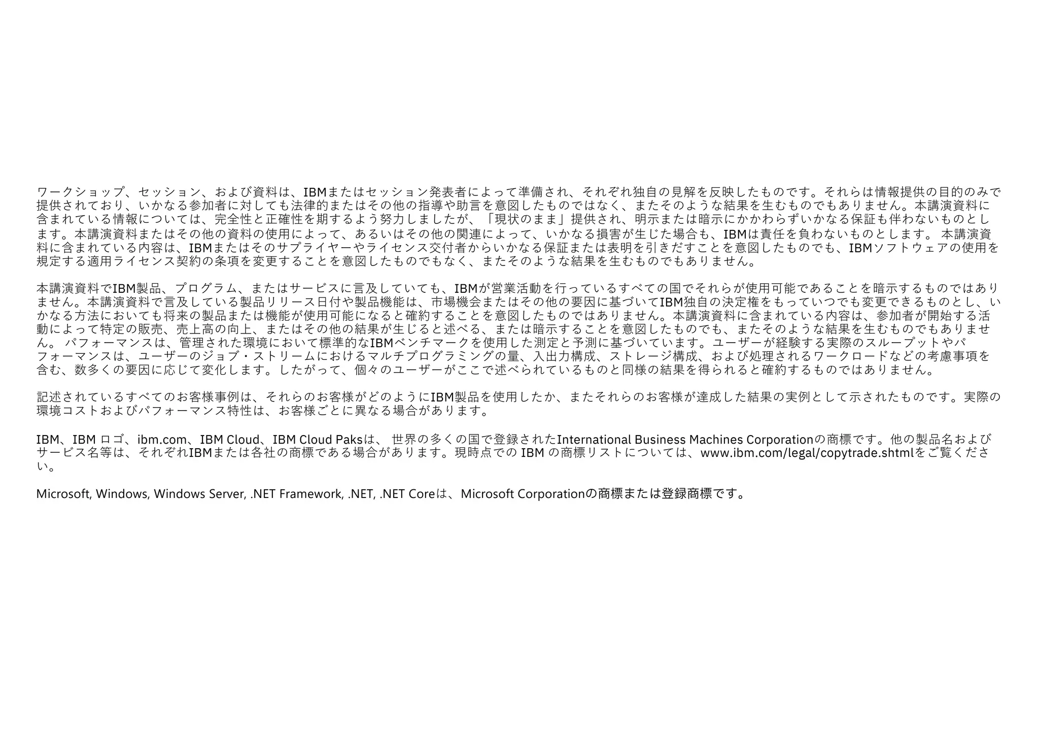 ワークショップ、セッション、および資料は、IBMまたはセッション発表者によって準備され、それぞれ独⾃の⾒解を反映したものです。それらは情報提供の⽬的のみで
提供されており、いかなる参加者に対しても法律的またはその他の指導や助⾔を意図したものではなく、またそのような結果を⽣むものでもありません。本講演資料に
含まれている情報については、完全性と正確性を期するよう努⼒しましたが、「現状のまま」提供され、明⽰または暗⽰にかかわらずいかなる保証も伴わないものとし
ます。本講演資料またはその他の資料の使⽤によって、あるいはその他の関連によって、いかなる損害が⽣じた場合も、IBMは責任を負わないものとします。 本講演資
料に含まれている内容は、IBMまたはそのサプライヤーやライセンス交付者からいかなる保証または表明を引きだすことを意図したものでも、IBMソフトウェアの使⽤を
規定する適⽤ライセンス契約の条項を変更することを意図したものでもなく、またそのような結果を⽣むものでもありません。
本講演資料でIBM製品、プログラム、またはサービスに⾔及していても、IBMが営業活動を⾏っているすべての国でそれらが使⽤可能であることを暗⽰するものではあり
ません。本講演資料で⾔及している製品リリース⽇付や製品機能は、市場機会またはその他の要因に基づいてIBM独⾃の決定権をもっていつでも変更できるものとし、い
かなる⽅法においても将来の製品または機能が使⽤可能になると確約することを意図したものではありません。本講演資料に含まれている内容は、参加者が開始する活
動によって特定の販売、売上⾼の向上、またはその他の結果が⽣じると述べる、または暗⽰することを意図したものでも、またそのような結果を⽣むものでもありませ
ん。 パフォーマンスは、管理された環境において標準的なIBMベンチマークを使⽤した測定と予測に基づいています。ユーザーが経験する実際のスループットやパ
フォーマンスは、ユーザーのジョブ・ストリームにおけるマルチプログラミングの量、⼊出⼒構成、ストレージ構成、および処理されるワークロードなどの考慮事項を
含む、数多くの要因に応じて変化します。したがって、個々のユーザーがここで述べられているものと同様の結果を得られると確約するものではありません。
記述されているすべてのお客様事例は、それらのお客様がどのようにIBM製品を使⽤したか、またそれらのお客様が達成した結果の実例として⽰されたものです。実際の
環境コストおよびパフォーマンス特性は、お客様ごとに異なる場合があります。
IBM、IBM ロゴ、ibm.com、IBM Cloud、IBM Cloud Paksは、 世界の多くの国で登録されたInternational Business Machines Corporationの商標です。他の製品名および
サービス名等は、それぞれIBMまたは各社の商標である場合があります。現時点での IBM の商標リストについては、www.ibm.com/legal/copytrade.shtmlをご覧くださ
い。
Microsoft, Windows, Windows Server, .NET Framework, .NET, .NET Coreは、Microsoft Corporationの商標または登録商標です。
 