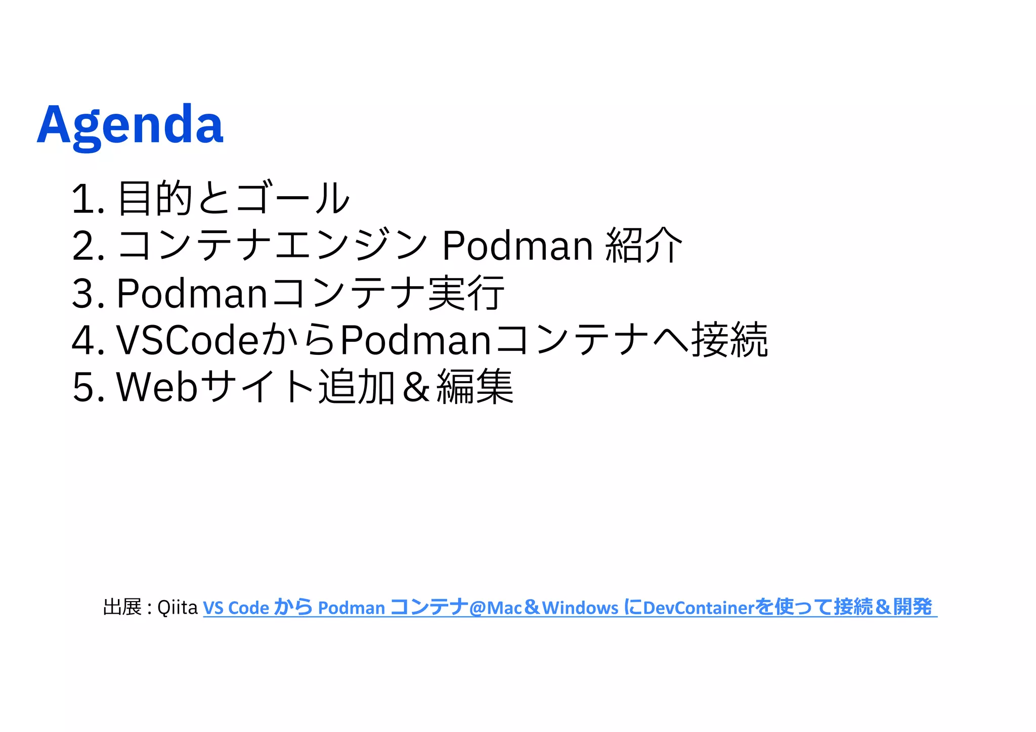 Agenda
1. 目的とゴール
2. コンテナエンジン Podman 紹介
3. Podmanコンテナ実行
4. VSCodeからPodmanコンテナへ接続
5. Webサイト追加＆編集
出展 : Qiita VS Code から Podman コンテナ@Mac＆Windows にDevContainerを使って接続＆開発
 