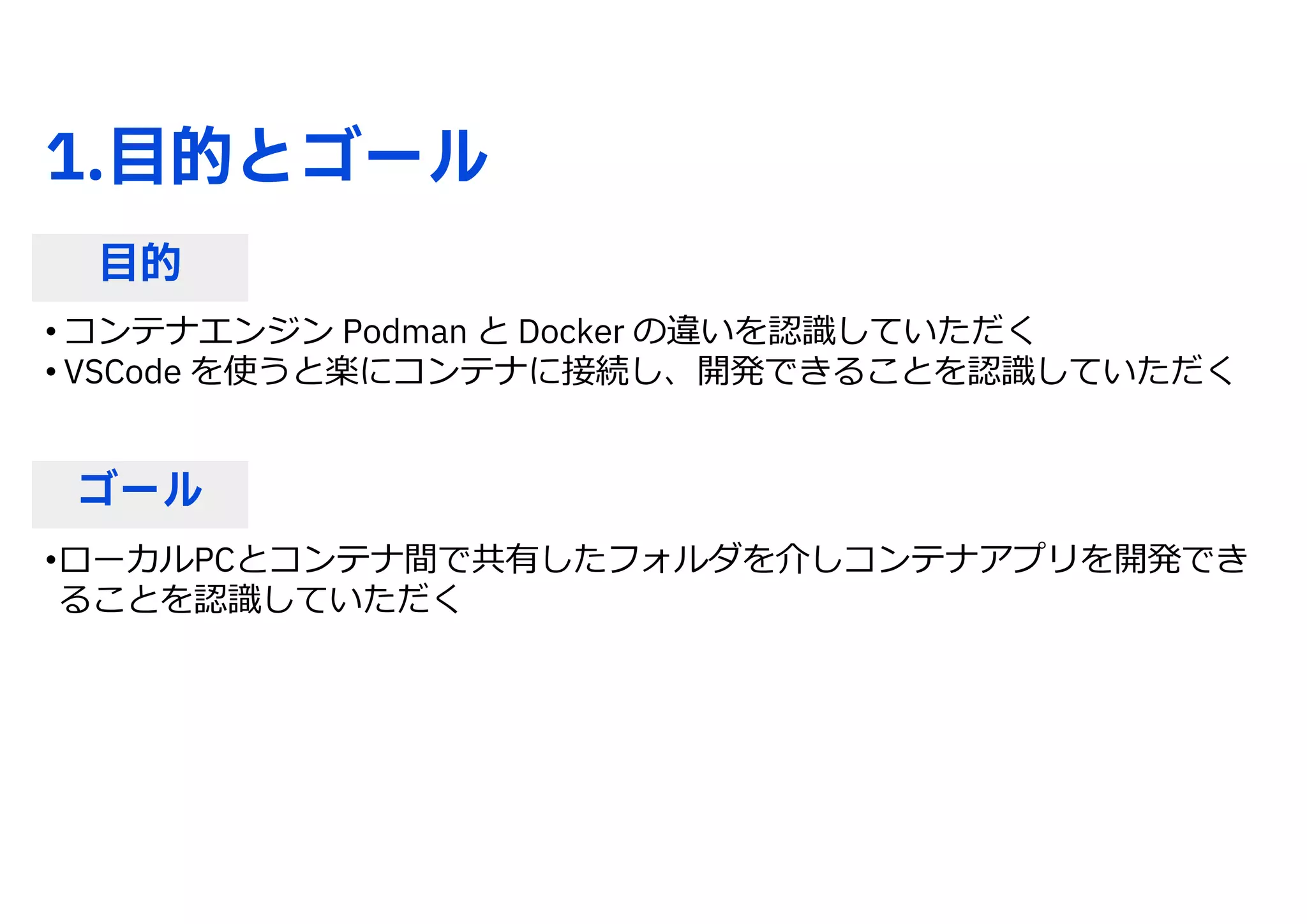 1.目的とゴール
目的
ゴール
• コンテナエンジン Podman と Docker の違いを認識していただく
• VSCode を使うと楽にコンテナに接続し、開発できることを認識していただく
•ローカルPCとコンテナ間で共有したフォルダを介しコンテナアプリを開発でき
ることを認識していただく
 