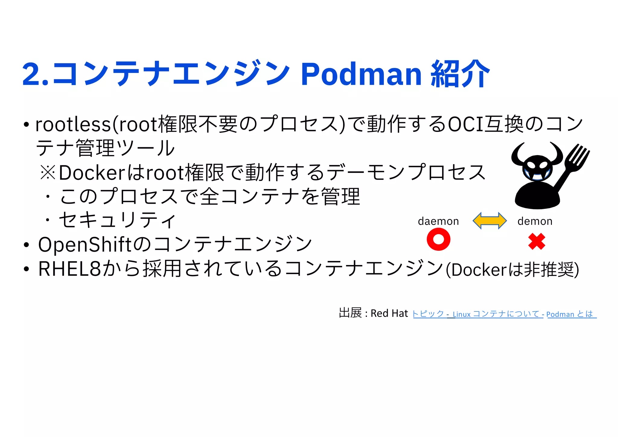 2.コンテナエンジン Podman 紹介
• rootless(root権限不要のプロセス)で動作するOCI互換のコン
テナ管理ツール
※Dockerはroot権限で動作するデーモンプロセス
・このプロセスで全コンテナを管理
・セキュリティ
• OpenShiftのコンテナエンジン
• RHEL8から採用されているコンテナエンジン(Dockerは非推奨)
出展 : Red Hat トピック - Linux コンテナについて - Podman とは
demon
daemon
 