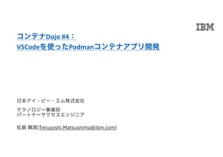 日本アイ・ビー・エム株式会社
テクノロジー事業部
パートナーサクセスエンジニア
松島 輝昌(Teruyoshi.Matsushima@ibm.com)
コンテナDojo #4：
VSCodeを使ったPodmanコンテナアプリ開発
 