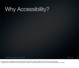 Why Accessibility?




         Can Stephen Hawking Use your Dojo App?                                                                                                DojoConf 2011   8

                                                                                                                                                                   8
US Government - Disabilities Act, Section 508, EU, Australia, Canada, Japan, others all have accessibility laws
According to the US Department of Labor, PWD have $175 billion in discretionary spending. That is four times the spending power of “tweens”.
 