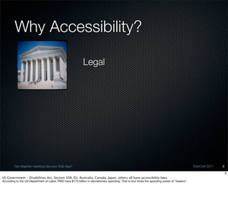 Why Accessibility?

                                                             Legal




         Can Stephen Hawking Use your Dojo App?                                                                                                DojoConf 2011   8

                                                                                                                                                                   8
US Government - Disabilities Act, Section 508, EU, Australia, Canada, Japan, others all have accessibility laws
According to the US Department of Labor, PWD have $175 billion in discretionary spending. That is four times the spending power of “tweens”.
 