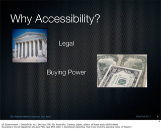 Why Accessibility?

                                                             Legal



                                                Buying Power




         Can Stephen Hawking Use your Dojo App?                                                                                                DojoConf 2011   8

                                                                                                                                                                   8
US Government - Disabilities Act, Section 508, EU, Australia, Canada, Japan, others all have accessibility laws
According to the US Department of Labor, PWD have $175 billion in discretionary spending. That is four times the spending power of “tweens”.
 