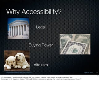 Why Accessibility?

                                                             Legal



                                                Buying Power



                                                         Altruism
         Can Stephen Hawking Use your Dojo App?                                                                                                DojoConf 2011   8

                                                                                                                                                                   8
US Government - Disabilities Act, Section 508, EU, Australia, Canada, Japan, others all have accessibility laws
According to the US Department of Labor, PWD have $175 billion in discretionary spending. That is four times the spending power of “tweens”.
 