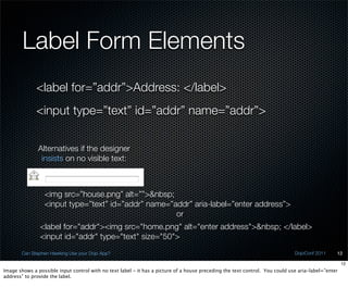 Label Form Elements
              <label for=”addr”>Address: </label>
              <input type=”text” id=”addr” name=”addr”>


               Alternatives if the designer
                insists on no visible text:



                 <img src=”house.png” alt=””>&nbsp;
                 <input type=”text” id=”addr” name=”addr” aria-label=”enter address”>
                                                     or
               <label for="addr"><img src="home.png" alt="enter address">&nbsp; </label>
               <input id="addr" type="text" size="50">
       Can Stephen Hawking Use your Dojo App?                                                                                 DojoConf 2011     12

                                                                                                                                                    12
Image shows a possible input control with no text label - it has a picture of a house preceding the text control. You could use aria-label=”enter
address” to provide the label.
 