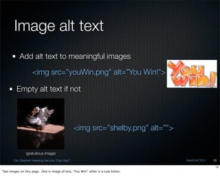 Image alt text
           Add alt text to meaningful images

                    <img src=”youWin.png” alt=”You Win!”>

         Empty alt text if not




                                                <img src=”shelby.png” alt=””>


                (gratuitous image)
       Can Stephen Hawking Use your Dojo App?                                       DojoConf 2011   13

                                                                                                     13
Two images on this page. One is image of text, “You Win!” other is a cute kitten.
 