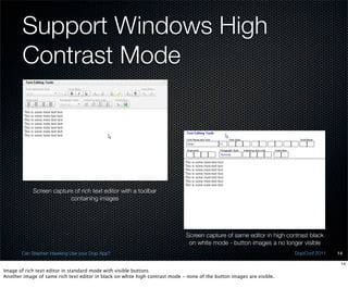 Support Windows High
        Contrast Mode




            Screen capture of rich text editor with a toolbar
                         containing images




                                                                              Screen capture of same editor in high contrast black
                                                                               on white mode - button images a no longer visible
       Can Stephen Hawking Use your Dojo App?                                                                          DojoConf 2011   14

                                                                                                                                        14
Image of rich text editor in standard mode with visible buttons
Another image of same rich text editor in black on white high contrast mode - none of the button images are visible.
 