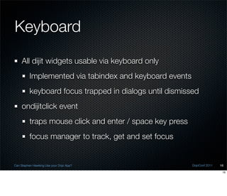 Keyboard
    All dijit widgets usable via keyboard only
          Implemented via tabindex and keyboard events
          keyboard focus trapped in dialogs until dismissed
    ondijitclick event
          traps mouse click and enter / space key press
          focus manager to track, get and set focus


Can Stephen Hawking Use your Dojo App?                    DojoConf 2011   16

                                                                           16
 