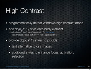 High Contrast
    programmatically detect Windows high contrast mode
    add dojo_a11y style onto body element
    <body class=”claro” role=”application”> becomes
      <body class=”claro dijit_a11y” role=”application”>

    provide dojo_a11y styles to provide:
          text alternative to css images
          additional styles to enhance focus, activation,
          selection


Can Stephen Hawking Use your Dojo App?                      DojoConf 2011   17

                                                                             17
 