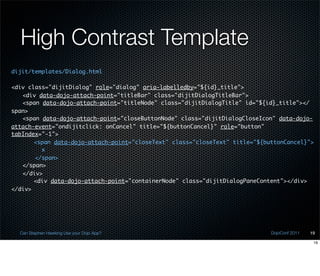 High Contrast Template
dijit/templates/Dialog.html

<div class="dijitDialog" role="dialog" aria-labelledby="${id}_title">
	 <div data-dojo-attach-point="titleBar" class="dijitDialogTitleBar">
	 <span data-dojo-attach-point="titleNode" class="dijitDialogTitle" id="${id}_title"></
span>
	 <span data-dojo-attach-point="closeButtonNode" class="dijitDialogCloseIcon" data-dojo-
attach-event="ondijitclick: onCancel" title="${buttonCancel}" role="button"
tabIndex="-1">
	 	 <span data-dojo-attach-point="closeText" class="closeText" title="${buttonCancel}">
         x
       </span>
	 </span>
	 </div>
	 	 <div data-dojo-attach-point="containerNode" class="dijitDialogPaneContent"></div>
</div>




  Can Stephen Hawking Use your Dojo App?                                   DojoConf 2011   19

                                                                                            19
 