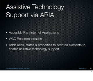 Assistive Technology
Support via ARIA

    Accesible Rich Internet Applications
    W3C Recommendation
    Adds roles, states & properties to scripted elements to
    enable assistive technology support




Can Stephen Hawking Use your Dojo App?                DojoConf 2011   21

                                                                       21
 