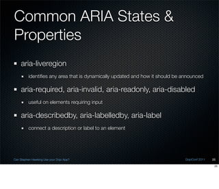 Common ARIA States &
Properties
    aria-liveregion
          identiﬁes any area that is dynamically updated and how it should be announced

    aria-required, aria-invalid, aria-readonly, aria-disabled
          useful on elements requiring input

    aria-describedby, aria-labelledby, aria-label
          connect a description or label to an element




Can Stephen Hawking Use your Dojo App?                                         DojoConf 2011   25

                                                                                                25
 